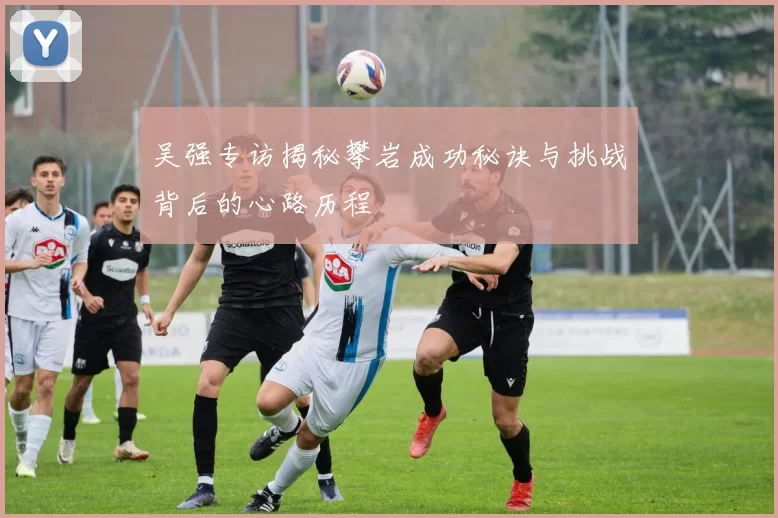 吴强专访揭秘攀岩成功秘诀与挑战背后的心路历程