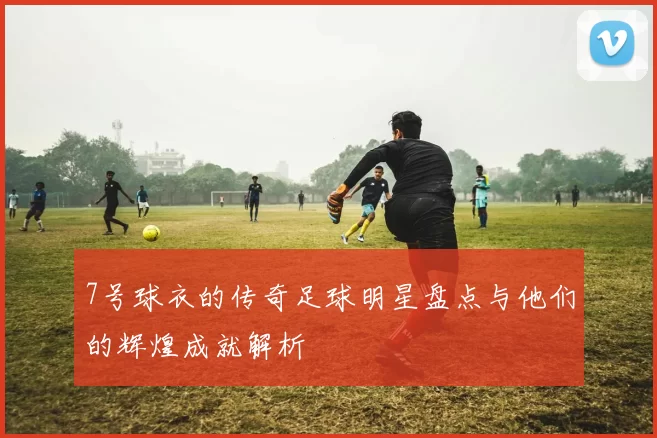 7号球衣的传奇足球明星盘点与他们的辉煌成就解析