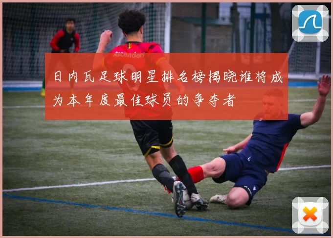 日内瓦足球明星排名榜揭晓谁将成为本年度最佳球员的争夺者