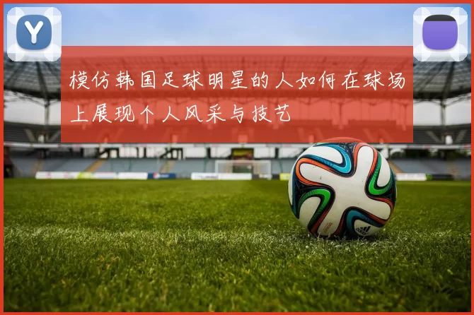 模仿韩国足球明星的人如何在球场上展现个人风采与技艺