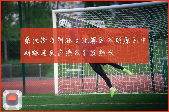 桑托斯与阿独立比赛因不明原因中断球迷反应热烈引发热议