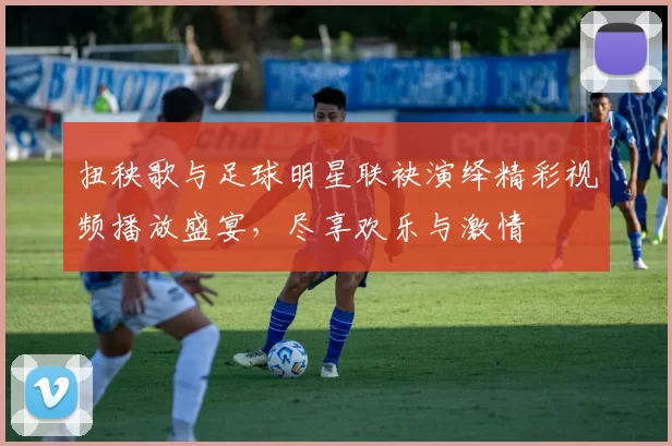 扭秧歌与足球明星联袂演绎精彩视频播放盛宴，尽享欢乐与激情
