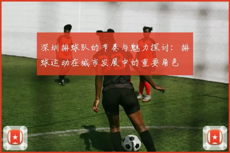 深圳排球队的节奏与魅力探讨：排球运动在城市发展中的重要角色