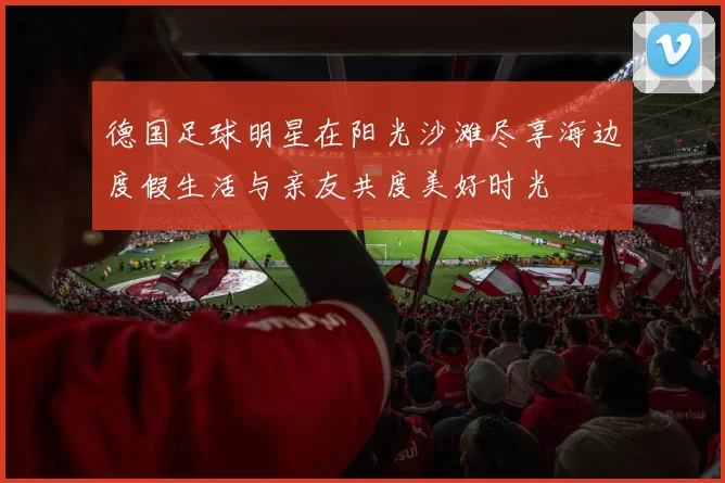 德国足球明星在阳光沙滩尽享海边度假生活与亲友共度美好时光
