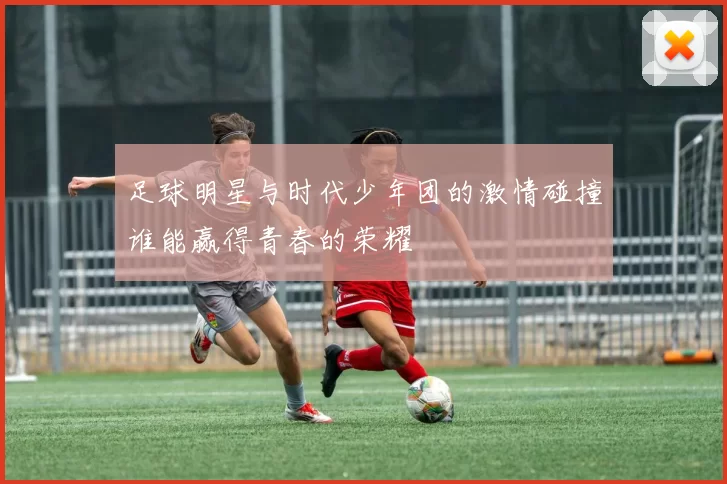 足球明星与时代少年团的激情碰撞谁能赢得青春的荣耀