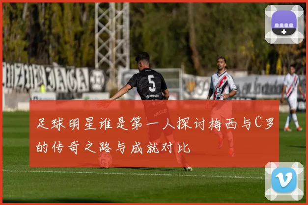 足球明星谁是第一人探讨梅西与C罗的传奇之路与成就对比