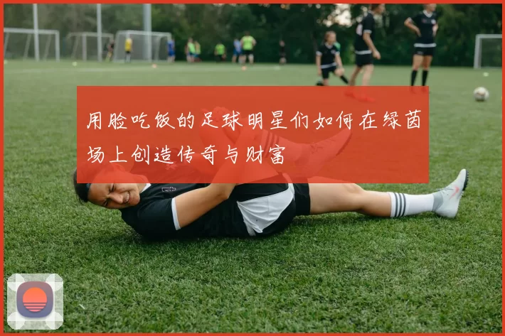 用脸吃饭的足球明星们如何在绿茵场上创造传奇与财富