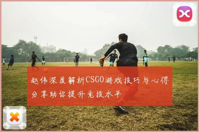 赵伟深度解析CSGO游戏技巧与心得分享助你提升竞技水平