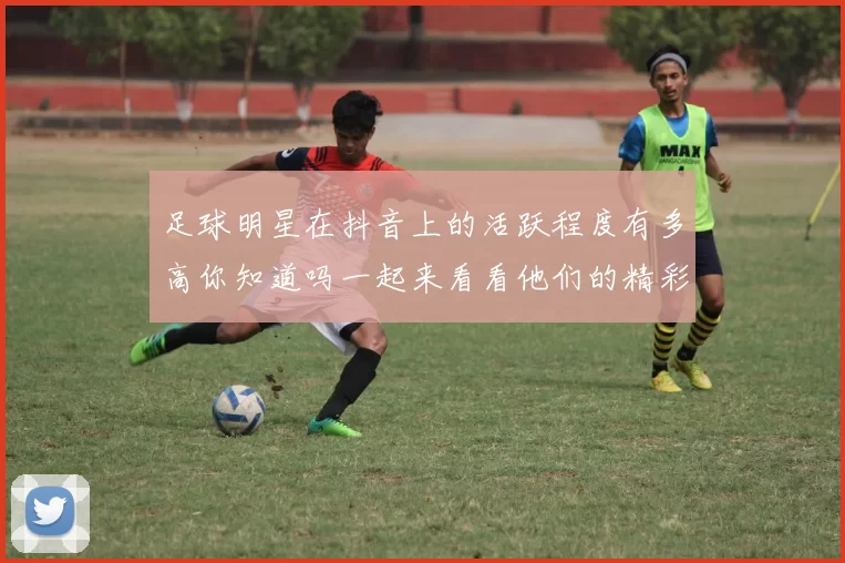 足球明星在抖音上的活跃程度有多高你知道吗一起来看看他们的精彩瞬间吧