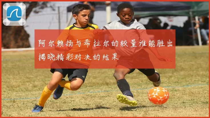 阿尔赖扬与希拉尔的较量谁能胜出揭晓精彩对决的结果