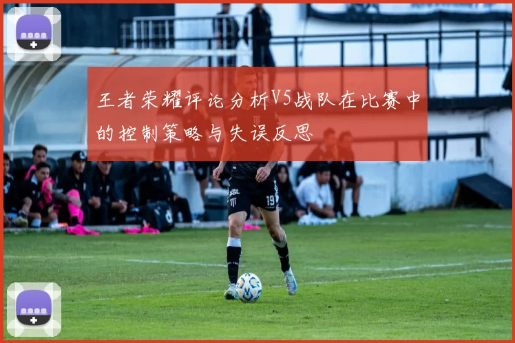 王者荣耀评论分析V5战队在比赛中的控制策略与失误反思