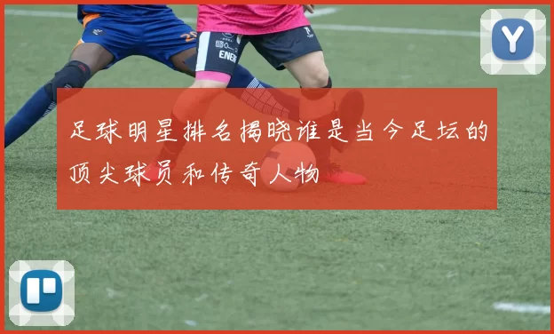足球明星排名揭晓谁是当今足坛的顶尖球员和传奇人物