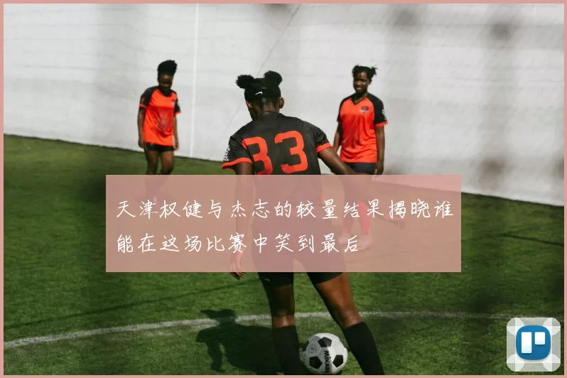 天津权健与杰志的较量结果揭晓谁能在这场比赛中笑到最后