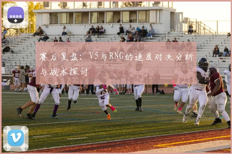 赛后复盘：V5与RNG的速度对决分析与战术探讨