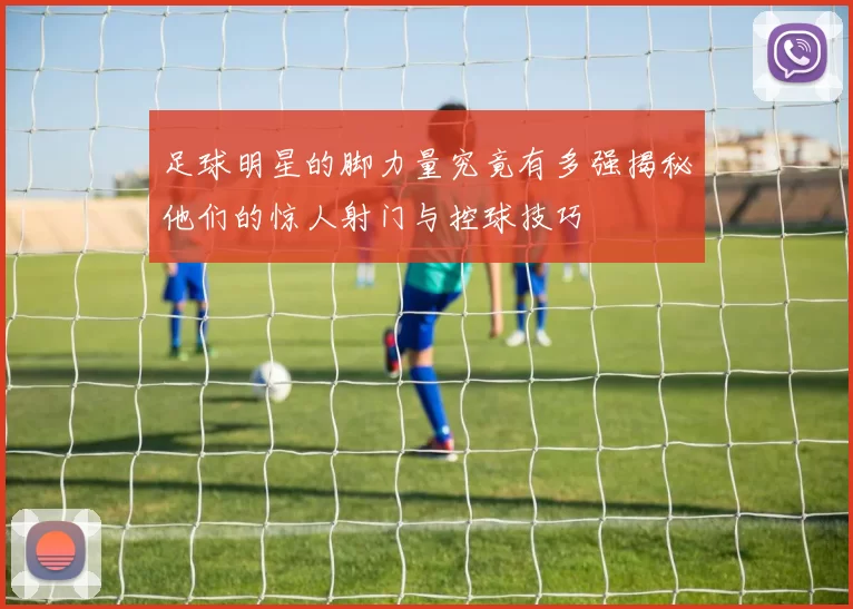 足球明星的脚力量究竟有多强揭秘他们的惊人射门与控球技巧