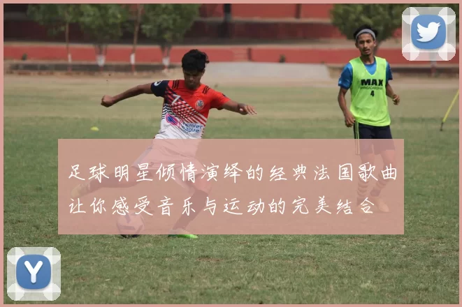 足球明星倾情演绎的经典法国歌曲让你感受音乐与运动的完美结合