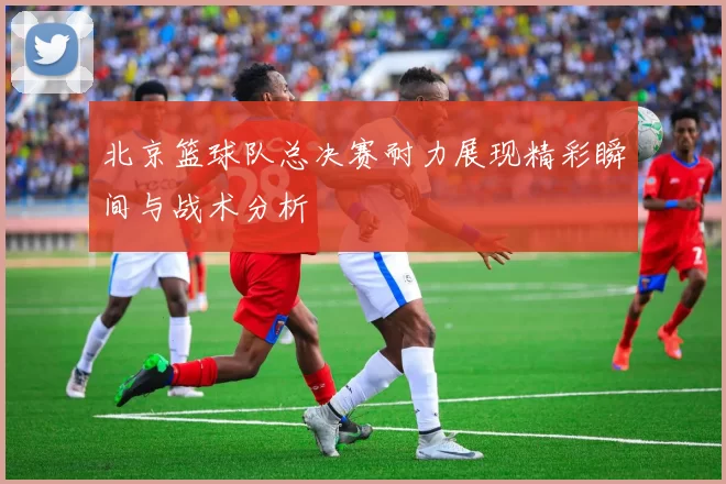 北京篮球队总决赛耐力展现精彩瞬间与战术分析