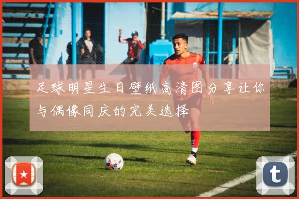 足球明星生日壁纸高清图分享让你与偶像同庆的完美选择