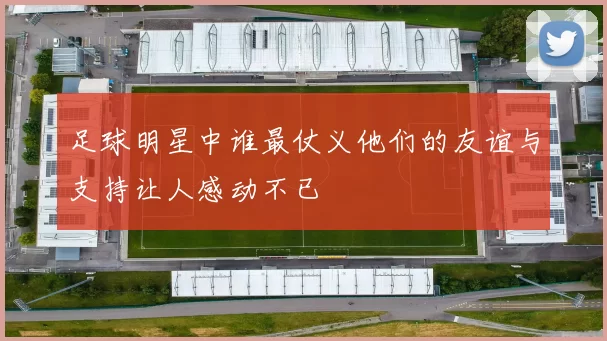 足球明星中谁最仗义他们的友谊与支持让人感动不已