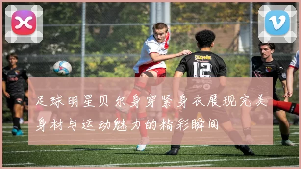 足球明星贝尔身穿紧身衣展现完美身材与运动魅力的精彩瞬间