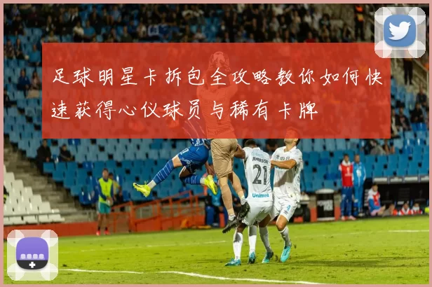 足球明星卡拆包全攻略教你如何快速获得心仪球员与稀有卡牌