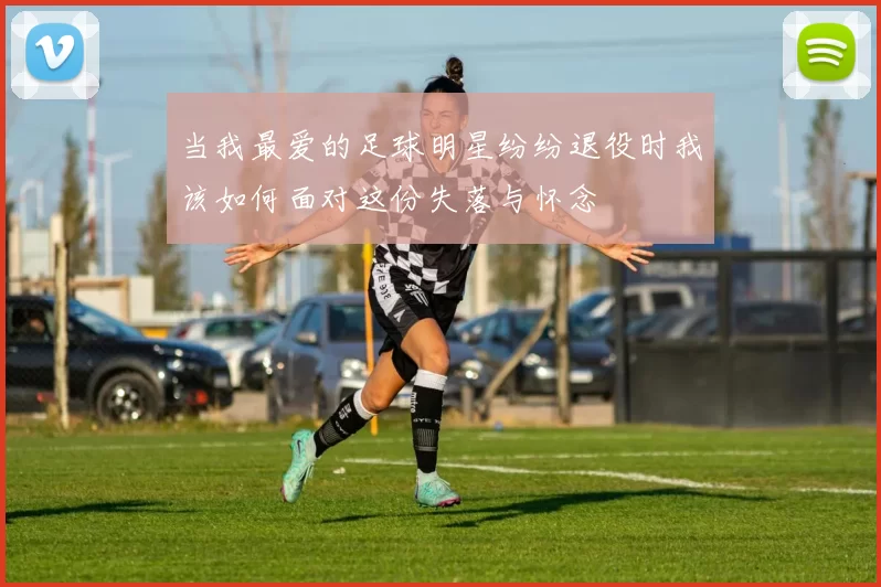 当我最爱的足球明星纷纷退役时我该如何面对这份失落与怀念