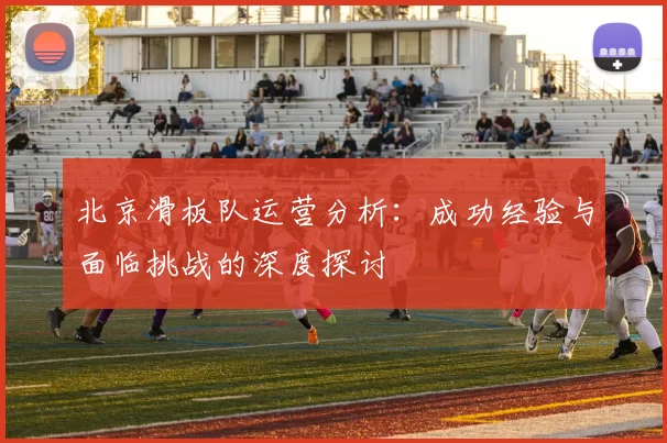 北京滑板队运营分析：成功经验与面临挑战的深度探讨
