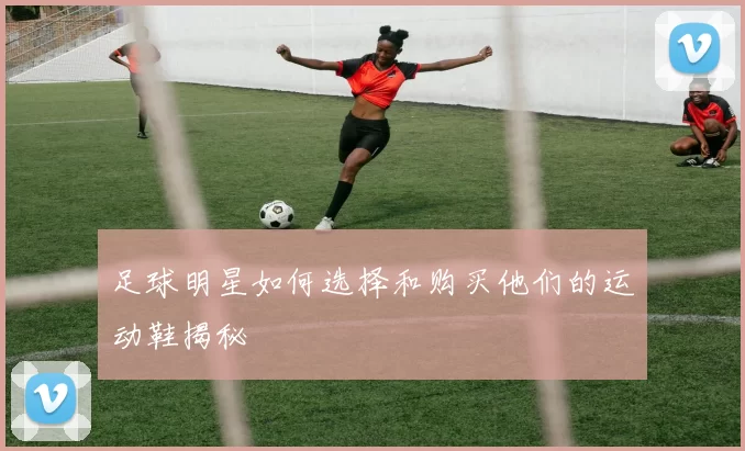 足球明星如何选择和购买他们的运动鞋揭秘