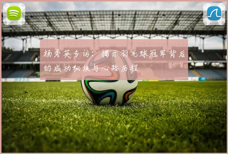 杨秀英专访：揭示羽毛球冠军背后的成功秘诀与心路历程
