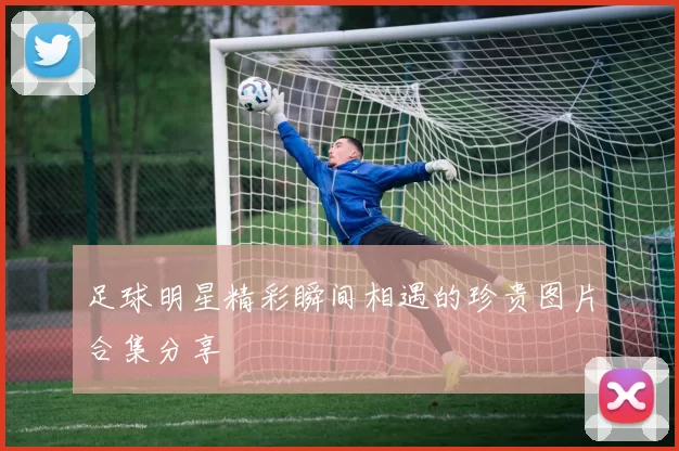 足球明星精彩瞬间相遇的珍贵图片合集分享