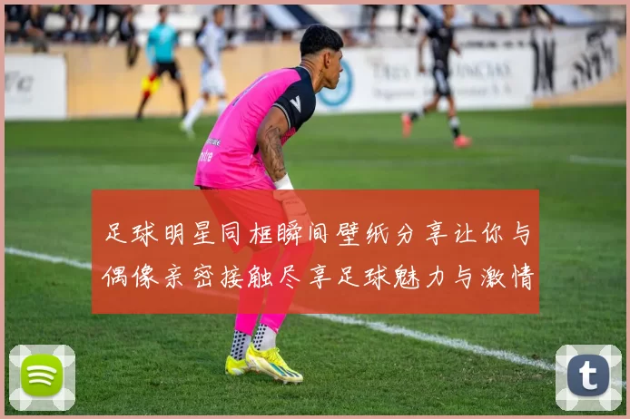足球明星同框瞬间壁纸分享让你与偶像亲密接触尽享足球魅力与激情