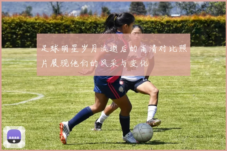 足球明星岁月流逝后的高清对比照片展现他们的风采与变化