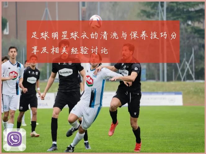 足球明星球衣的清洗与保养技巧分享及相关经验讨论