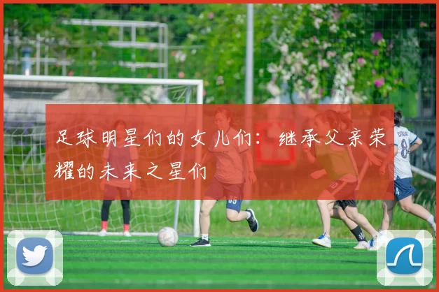足球明星们的女儿们：继承父亲荣耀的未来之星们