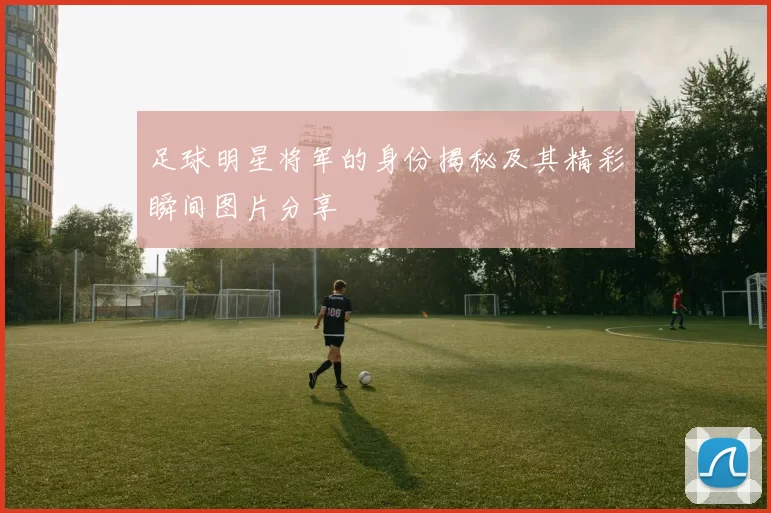 足球明星将军的身份揭秘及其精彩瞬间图片分享