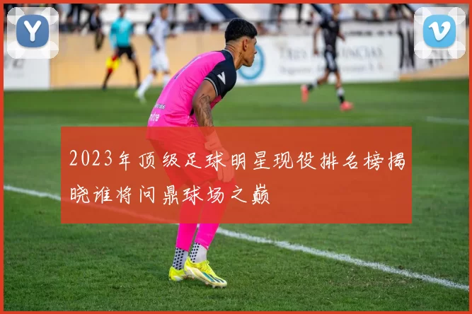 2023年顶级足球明星现役排名榜揭晓谁将问鼎球场之巅