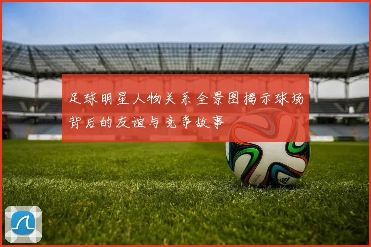 足球明星人物关系全景图揭示球场背后的友谊与竞争故事