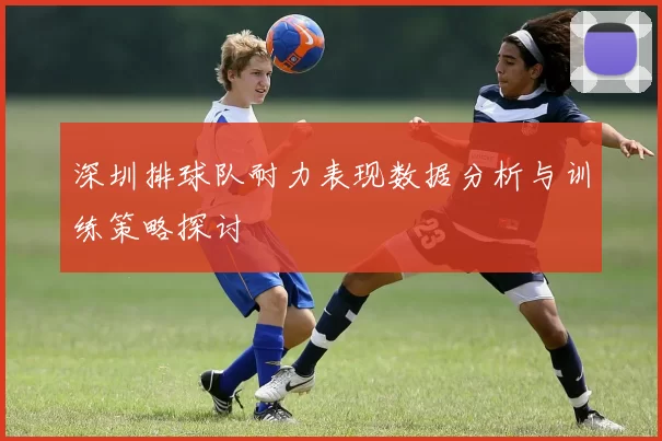 深圳排球队耐力表现数据分析与训练策略探讨