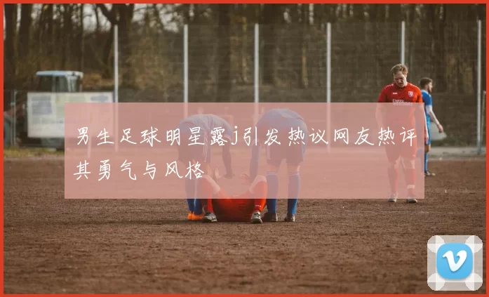 男生足球明星露j引发热议网友热评其勇气与风格