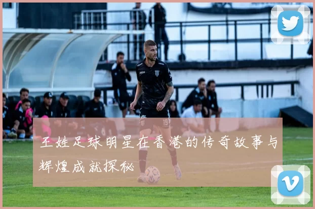 王姓足球明星在香港的传奇故事与辉煌成就探秘
