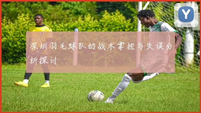深圳羽毛球队的战术掌控与失误分析探讨