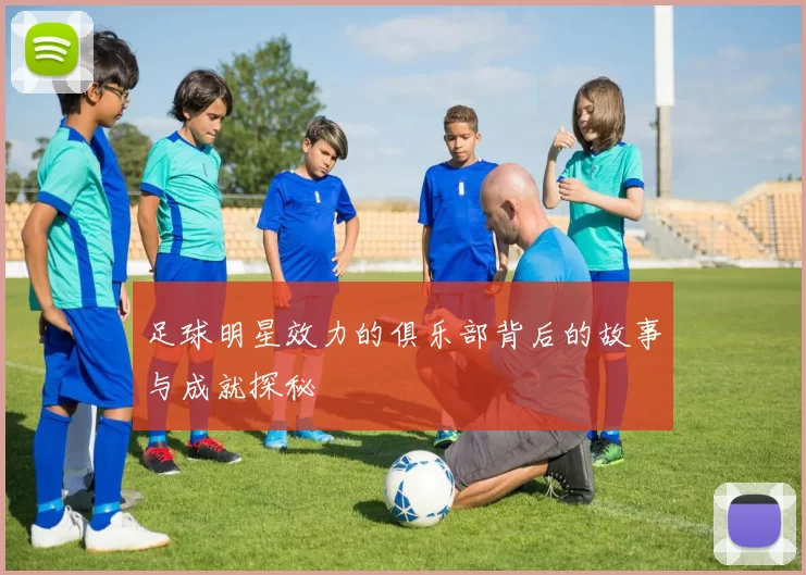 足球明星效力的俱乐部背后的故事与成就探秘