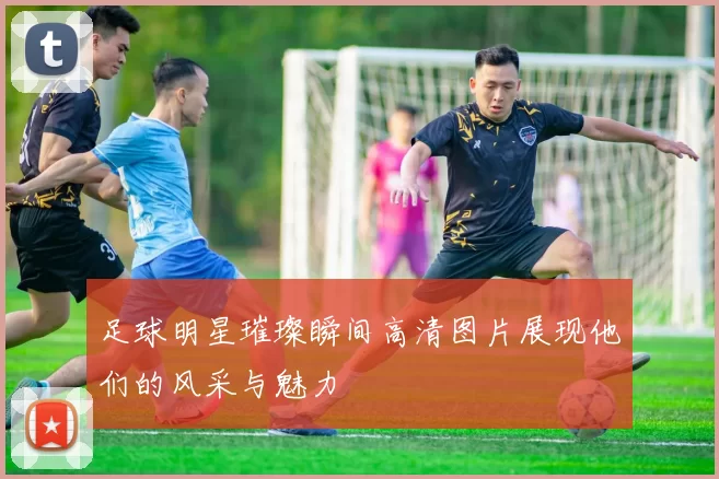 足球明星璀璨瞬间高清图片展现他们的风采与魅力