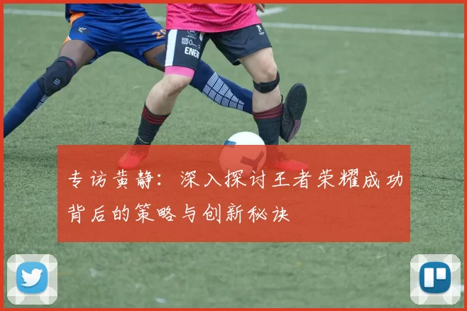 专访黄静：深入探讨王者荣耀成功背后的策略与创新秘诀